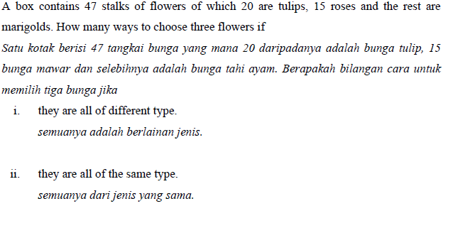 A box contains 47 stalks of flowers of which 20 are tulips, 15 roses and the rest are
marigolds. How many ways to choose three flowers if
Satu kotak berisi 47 tangkai bunga yang mana 20 daripadanya adalah bunga tulip, 15
bunga mawar dan selebihnya adalah bunga tahi ayam. Berapakah bilangan cara untuk
memilih tiga bunga jika
i.
they are all of different type.
semuanya adalah berlainan jenis.
11.
they are all of the same type.
semuanya dari jenis yang sama.
