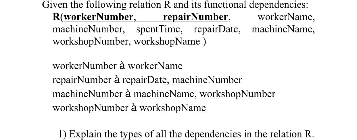 Given the following relation R and its functional dependencies:
R(workerNumber,
machineNumber, spentTime, repairDate, machineName,
workshopNumber, workshopName )
repairNumber,
workerName,
workerNumber à workerName
repairNumber à repairDate, machineNumber
machineNumber à machineName, workshopNumber
workshopNumber à workshopName
1) Explain the types of all the dependencies in the relation R.
