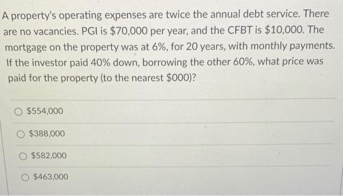 A property's operating expenses are twice the annual debt service. There
are no vacancies. PGI is $70,000 per year, and the CFBT is $10,000. The
mortgage on the property was at 6%, for 20 years, with monthly payments.
If the investor paid 40% down, borrowing the other 60%, what price was
paid for the property (to the nearest $000)?
$554,000
$388,000
$582,000
$463,000
