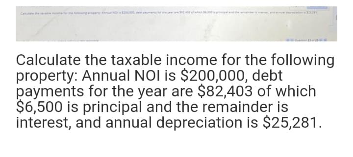 Ca earatmoe for the he
arperty Annual NO 0.00 d mnr
laanncaland theamander
ananalr nsJ.
w ch
Calculate the taxable income for the following
property: Annual NOl is $200,000, debt
payments for the year are $82,403 of which
$6,500 is principal and the remainder is
interest, and annual depreciation is $25,281.
