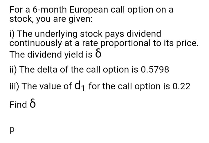 For a 6-month European call option on a
stock, you are given:
i) The underlying stock pays dividend
continuously at a rate proportional to its price.
The dividend yield is ò
ii) The delta of the call option is 0.5798
iii) The value of d1 for the call option is 0.22
Find 6
