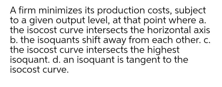 A firm minimizes its production costs, subject
to a given output level, at that point where a.
the isocost curve intersects the horizontal axis
b. the isoquants shift away from each other. c.
the isocost curve intersects the highest
isoquant. d. an isoquant is tangent to the
isocost curve.
