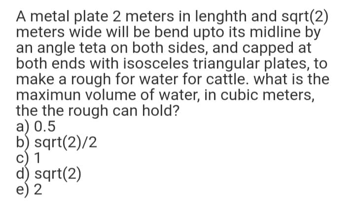A metal plate 2 meters in lenghth and sqrt(2)
meters wide will be bend upto its midline by
an angle teta on both sides, and capped at
both ends with isosceles triangular plates, to
make a rough for water for cattle. what is the
maximun volume of water, in cubic meters,
the the rough can hold?
a) 0.5
b) sqrt(2)/2
c) 1
d) sqrt(2)
e) 2
