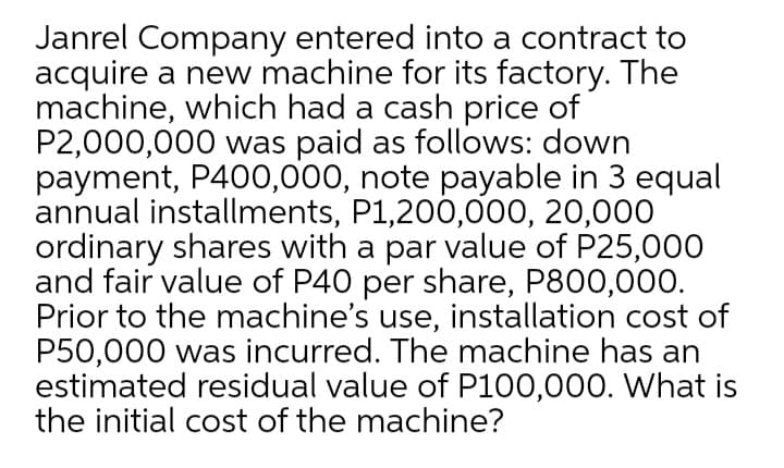 Janrel Company entered into a contract to
acquire a new machine for its factory. The
machine, which had a cash price of
P2,000,000 was paid as follows: down
payment, P400,000, note payable in 3 equal
annual installments, P1,200,000, 20,000
ordinary shares with a par value of P25,000
and fair value of P40 per share, P800,00O.
Prior to the machine's use, installation cost of
P50,000 was incurred. The machine has an
estimated residual value of P100,000. What is
the initial cost of the machine?
