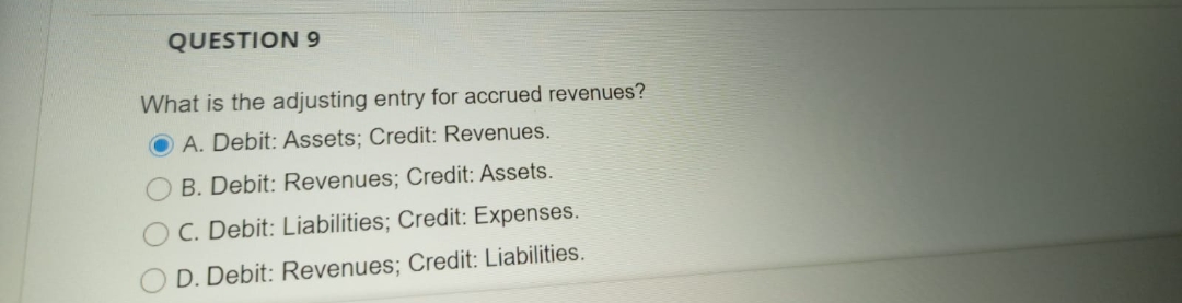 QUESTION 9
What is the adjusting entry for accrued revenues?
O A. Debit: Assets; Credit: Revenues.
B. Debit: Revenues; Credit: Assets.
C. Debit: Liabilities; Credit: Expenses.
D. Debit: Revenues; Credit: Liabilities.
