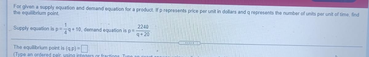 For given a supply equation and demand equation for a product. If p represents price per unit in dollars and q represents the number of units per unit of time, find
the equilibrium point.
1
79+10, demand equation isp=
Supply equation is p3=
2240
q+20
The equilibrium point is (q.p)=
(Type an ordered pair, using integers or fractions Tyne
