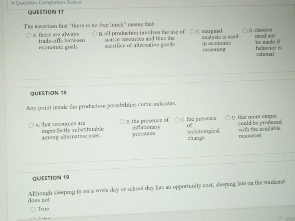 Question Completion Status:
QUESTION 17
The assertion that "there is no free lunch" means that:
O A, there are always
trade-offs between
economic goals
O B. all production involves the use of OC.marginal
OD. choices
need not
be made if
behavior is
rational
scarce resources and thus the
sacrifice of alternative goods
analysis is used
in economic
reasoning
QUESTION 18
Any point inside the production possibilities curve indicates.
O A. that resources are
imperfectly substitutable
among alternative uses.
B. the presence of Oc the presence
inflationary
OD. that more output
could be produced
with the available
of
technological
change
pressures
resources
QUESTION 19
Although sleeping in on a work day or school day has an opportunity cost, sleeping late on the weekend
does not
O True
