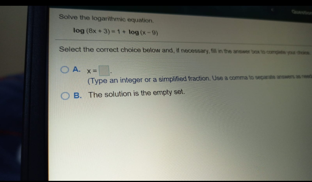 Question
Solve the logarithmic equation.
log (8x +3) =1+ log (x-9)
Select the correct choice below and, if necessary, fill in the answer box to complete your choics
O A. x=
(Type an integer or a simplified fraction. Use a comma to separate answers as needin
B. The solution is the empty set.
