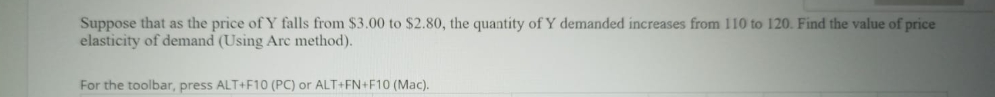 Suppose that as the price of Y falls from $3.00 to $2.80, the quantity of Y demanded increases from 110 to 120. Find the value of price
elasticity of demand (Using Arc method).
For the toolbar, press ALT+F10 (PC) or ALT+FN+F10 (Mac).
