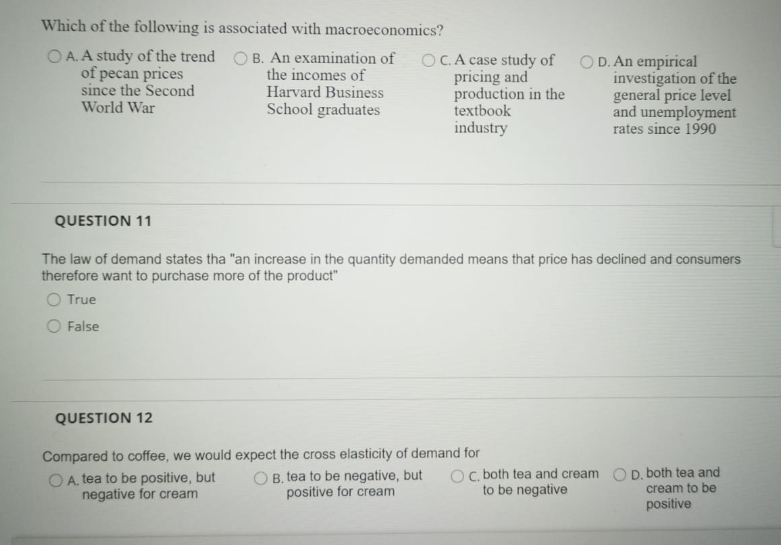 Which of the following is associated with macroeconomics?
O A. A study of the trend O B. An examination of
of pecan prices
since the Second
the incomes of
Harvard Business
School graduates
OC.A case study of
pricing and
production in the
textbook
industry
O D. An empirical
investigation of the
general price level
and unemployment
rates since 1990
World War
QUESTION 11
The law of demand states tha "an increase in the quantity demanded means that price has declined and consumers
therefore want to purchase more of the product"
O True
O False
QUESTION 12
Compared to coffee, we would expect the cross elasticity of demand for
O A. tea to be positive, but
negative for cream
Oc, both tea and cream O D. both tea and
cream to be
positive
O B. tea to be negative, but
positive for cream
to be negative
