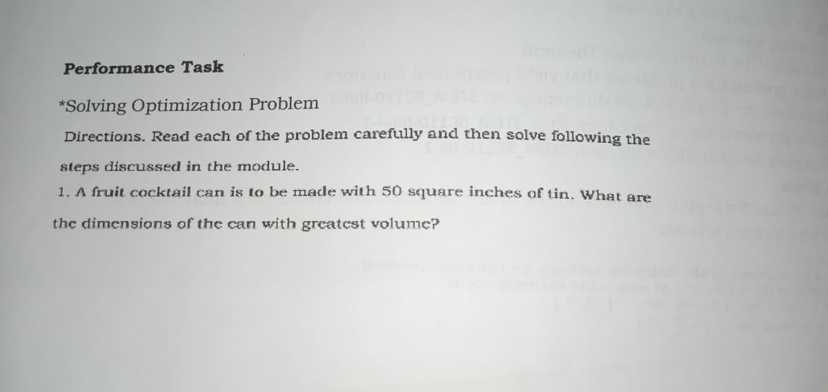 Performance Task
*Solving Optimization Problem
Directions. Read each of the problem carefully and then solve following the
steps discussed in the module.
1. A fruit cocktail can is to be made with 50 square iriches of tin. What are
the dimensions of the can with greatest volumc?
