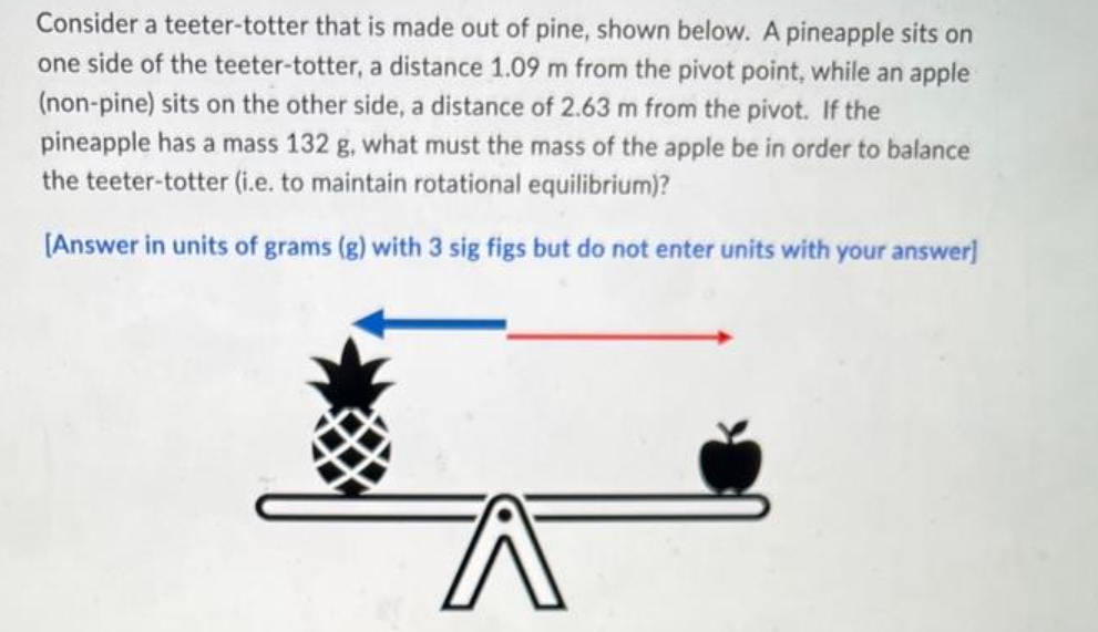 Consider a teeter-totter that is made out of pine, shown below. A pineapple sits on
one side of the teeter-totter, a distance 1.09 m from the pivot point, while an apple
(non-pine) sits on the other side, a distance of 2.63 m from the pivot. If the
pineapple has a mass 132 g, what must the mass of the apple be in order to balance
the teeter-totter (i.e. to maintain rotational equilibrium)?
[Answer in units of grams (g) with 3 sig figs but do not enter units with your answer]
