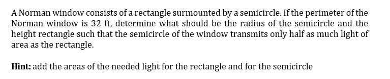 A Norman window consists of a rectangle surmounted by a semicircle. If the perimeter of the
Norman window is 32 ft, determine what should be the radius of the semicircle and the
height rectangle such that the semicircle of the window transmits only half as much light of
area as the rectangle.
Hint: add the areas of the needed light for the rectangle and for the semicircle
