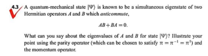 4.3 A quantum-mechanical
state ) is known to be a simultaneous eigenstate of two
Hermitian operators A and B which anticommute,
AB+BA=0.
What can you say about the eigenvalues of A and B for state )? Illustrate your
point using the parity operator (which can be chosen to satisfy n = n¹ = ¹) and
the momentum operator.