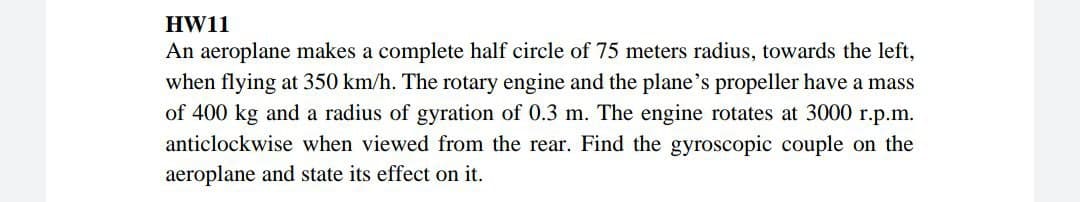 HW11
An aeroplane makes a complete half circle of 75 meters radius, towards the left,
when flying at 350 km/h. The rotary engine and the plane's propeller have a mass
of 400 kg and a radius of gyration of 0.3 m. The engine rotates at 3000 r.p.m.
anticlockwise when viewed from the rear. Find the gyroscopic couple on the
aeroplane and state its effect on it.