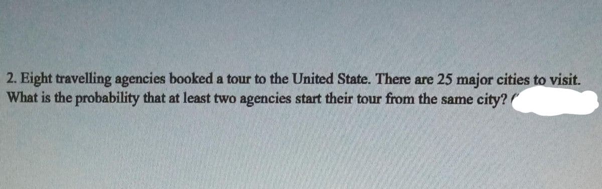 2. Eight travelling agencies booked a tour to the United State. There are 25 major cities to visit.
What is the probability that at least two agencies start their tour from the same city?