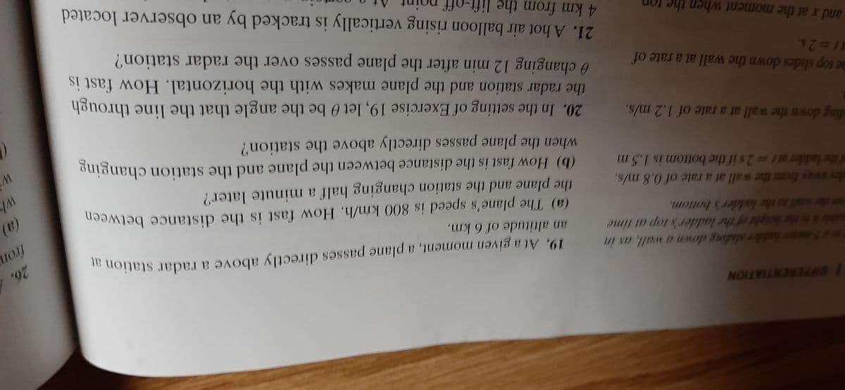 / DIFFERENTIATION
19, At a given moment, a plane passes directly above a radar station a
an altitude of 6 km.
26.4
5mr lalder sliding down a wall, as in
(a) The plane's speed is 800 km/h, How fast is the distance between
the plane and the station changing half a minute later?
(b) How fast is the distance between the plane and the station changing
when the plane passes directly above the station?
the
Aright of the ladder's top at time
(B)
al to the ladder's bottom.
ds way from the wall at a rate of 0,8 m/s,
f the ladder at r 2s if the bottom is 1.5 m
ding down the wall at a rate of I.2 m/s.
the radar station and the plane makes with the horizontal. How fast is
0 changing 12 min after the plane passes over the radar station?
20. In the setting of Exercise 19, let 0 be the angle that the line through
he top slides down the wall at a rate of
11%32s,
21. A hot air balloon rising vertically is tracked by an observer located
4km from the lift-off
and x at the moment when the
(a) The plane's speed is 800 km/h. How fast is the distance between
