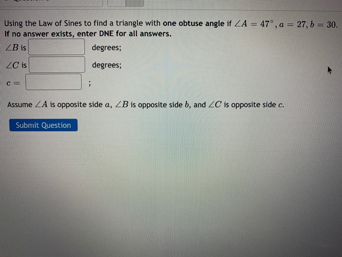 Using the Law of Sines to find a triangle with one obtuse angle if ZA = 47°, a = 27, b = 30.
If no answer exists, enter DNE for all answers.
ZB is
degrees;
ZC is
degrees;
C =
Assume ZA is opposite side a, ZB is opposite side b, and 2C is opposite side c.
Submit Question
