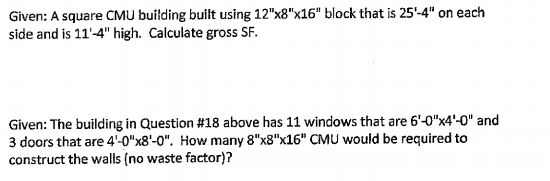 Given: A square CMU building built using 12"x8"x16" block that is 25'-4" on each
side and is 11'-4" high. Calculate gross SF.
Given: The building in Question #18 above has 11 windows that are 6'-0"x4'-0" and
3 doors that are 4'-0"x8'-0". How many 8"x8"x16" CMU would be required to
construct the walls (no waste factor)?

