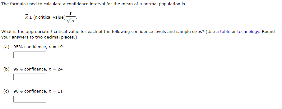 The formula used to calculate a confidence interval for the mean of a normal population is
x+ (t critical value)
What is the appropriate t critical value for each of the following confidence levels and sample sizes? (Use a table or technology. Round
your answers to two decimal places.)
(a) 95% confidence, n = 19
(b) 99% confidence, n = 24
(c) 90% confidence, n = 11
