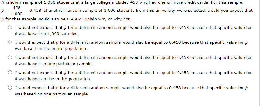 A random sample of 1,000 students at a large college included 458 who had one or more credit cards. For this sample,
458
= 0.458. If another random sample of 1,000 students from this university were selected, would you expect that
1,000
p for that sample would also be 0.458? Explain why or why not.
I would not expect that p for a different random sample would also be equal to 0.458 because that specific value for
p was based on 1,000 samples.
I would expect that p for a different random sample would also be equal to 0.458 because that specific value for p
was based on the entire population.
I would not expect that p for a different random sample would also be equal to 0.458 because that specific value for
p was based on one particular sample.
I would not expect that p for a different random sample would also be equal to 0.458 because that specific value for
p was based on the entire population.
I would expect that p for a different random sample would also be equal to 0.458 because that specific value for p
was based on one particular sample.
