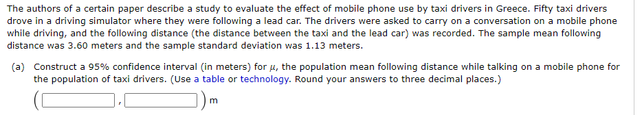 The authors of a certain paper describe a study to evaluate the effect of mobile phone use by taxi drivers in Greece. Fifty taxi drivers
drove in a driving simulator where they were following a lead car. The drivers were asked to carry on a conversation on a mobile phone
while driving, and the following distance (the distance between the taxi and the lead car) was recorded. The sample mean following
distance was 3.60 meters and the sample standard deviation was 1.13 meters.
(a) Construct a 95% confidence interval (in meters) for u, the population mean following distance while talking on a mobile phone for
the population of taxi drivers. (Use a table or technology. Round your answers to three decimal places.)
m

