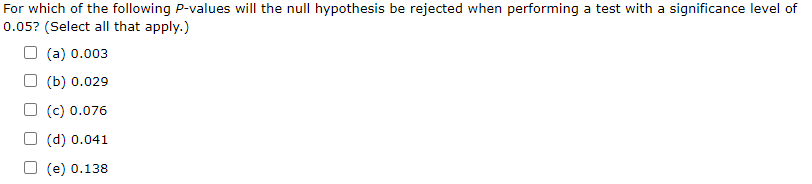For which of the following P-values will the null hypothesis be rejected when performing a test with a significance level of
0.05? (Select all that apply.)
O (a) 0.003
(b) 0.029
O (c) 0.076
O (d) 0.041
O (e) 0.138
