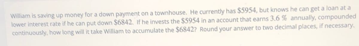 William is saving up money for a down payment on a townhouse. He currently has $5954, but knows he can get a loan at a
lower interest rate if he can put down $6842. If he invests the $5954 in an account that earns 3.6 % annually, compounded
continuously, how long will it take William to accumulate the $6842? Round your answer to two decimal places, if necessary.
