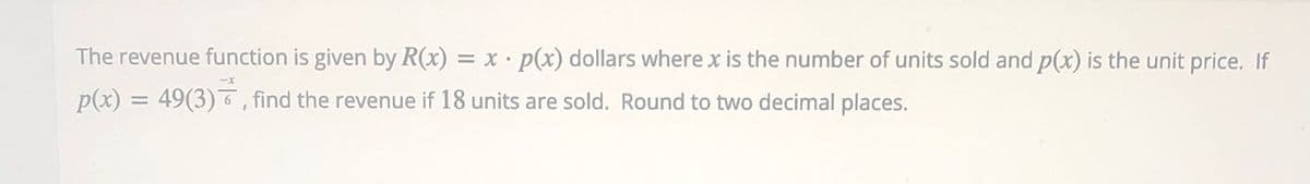 The revenue function is given by R(x) = x • p(x) dollars where x is the number of units sold and p(x) is the unit price. If
-x
p(x) = 49(3)6, find the revenue if 18 units are sold. Round to two decimal places.
