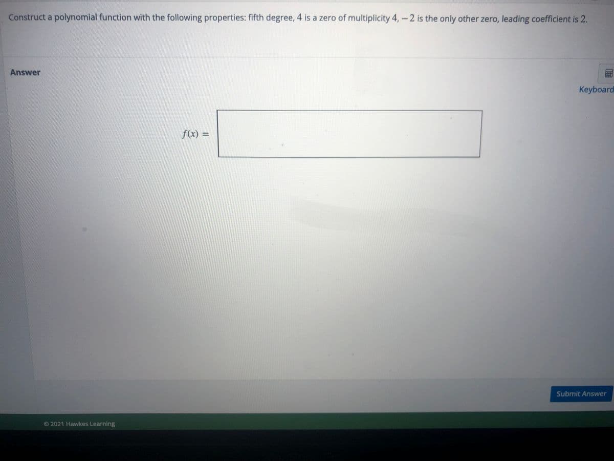 Construct a polynomial function with the following properties: fifth degree, 4 is a zero of multiplicity 4,-2 is the only other zero, leading coefficient is 2.
Answer
Keyboard
f(x) =
Submit Answer
© 2021 Hawkes Learning
