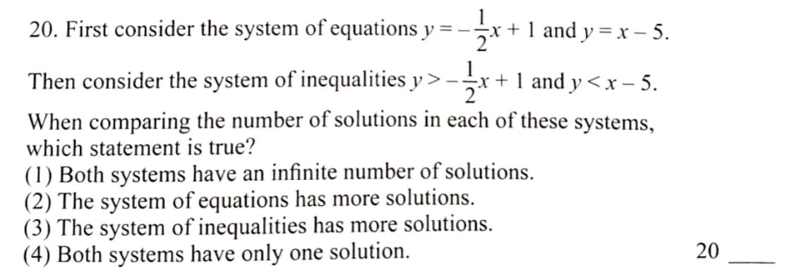 20. First consider the system of equations y = – ;
-x + 1 and y = x – 5.
Then consider the system of inequalities y > -
-x + 1 and y <x – 5.
2
When comparing the number of solutions in each of these systems,
which statement is true?
(1) Both systems have an infinite number of solutions.
(2) The system of equations has more solutions.
(3) The system of inequalities has more solutions.
(4) Both systems have only one solution.
20
