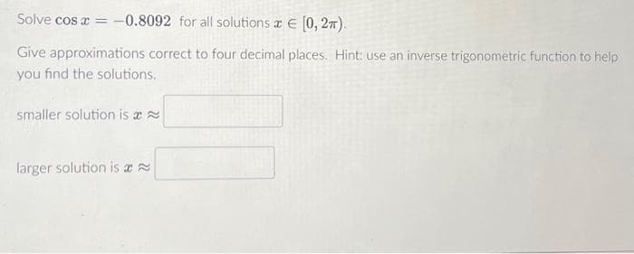 Solve cos x = -0.8092 for all solutions x = [0, 2π).
Give approximations correct to four decimal places. Hint: use an inverse trigonometric function to help
you find the solutions.
smaller solution is a
larger solution is a