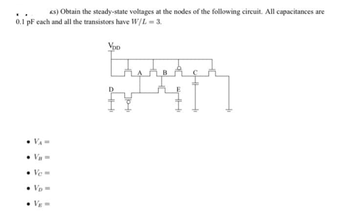 Ks) Obtain the steady-state voltages at the nodes of the following circuit. All capacitances are
0.1 pF cach and all the transistors have W[L =3.
Vpp
VA=
Ve=
Vp=
Vg =
