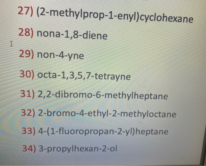 27) (2-methylprop-1-enyl)cyclohexane
28) nona-1,8-diene
29) non-4-yne
30) octa-1,3,5,7-tetrayne
31) 2,2-dibromo-6-methylheptane
32) 2-bromo-4-ethyl-2-methyloctane
33) 4-(1-fluoropropan-2-yl)heptane
34) 3-propylhexan-2-ol

