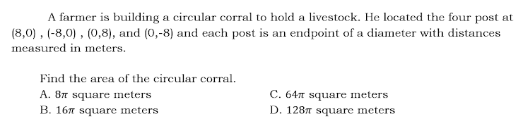 A farmer is building a circular corral to hold a livestock. He located the four post at
(8,0) , (-8,0) , (0,8), and (0,-8) and each post is an endpoint of a diameter with distances
measured in meters.
Find the area of the circular corral.
A. 87 square meters
B. 167 square meters
C. 647 square meters
D. 1287 square meters
