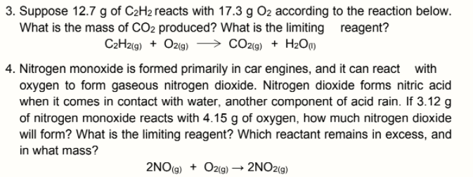 3. Suppose 12.7 g of C2H2 reacts with 17.3 g O2 according to the reaction below.
What is the mass of CO2 produced? What is the limiting
C2H2(9) + Ozıg)
reagent?
> CO29) + H2OM
4. Nitrogen monoxide is formed primarily in car engines, and it can react with
oxygen to form gaseous nitrogen dioxide. Nitrogen dioxide forms nitric acid
when it comes in contact with water, another component of acid rain. If 3.12 g
of nitrogen monoxide reacts with 4.15 g of oxygen, how much nitrogen dioxide
will form? What is the limiting reagent? Which reactant remains in excess, and
in what mass?
2NO(g) + Oz(g) –→ 2NO2(g)
