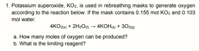 1. Potassium superoxide, KO2, is used in rebreathing masks to generate oxygen
according to the reaction below. If the mask contains 0.155 mol KO2 and 0.103
mol water.
4KO2(9) + 2H2O1) → 4KOH(s) + 30z9)
a. How many moles of oxygen can be produced?
b. What is the limiting reagent?
