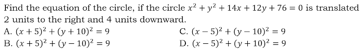 Find the equation of the circle, if the circle x² + y? + 14x + 12y + 76 = 0 is translated
2 units to the right and 4 units downward.
A. (x + 5)? + (y + 10)? = 9
B. (x + 5)2 + (y – 10)2 = 9
C. (x – 5)? + (y – 10)? = 9
D. (x – 5)? + (y + 10)? = 9
%3D
%3D
