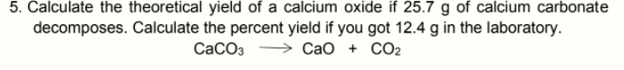 5. Calculate the theoretical yield of a calcium oxide if 25.7 g of calcium carbonate
decomposes. Calculate the percent yield if you got 12.4 g in the laboratory.
СаСОз
Сао + СО2
