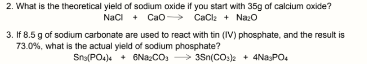 2. What is the theoretical yield of sodium oxide if you start with 35g of calcium oxide?
NaCI + Cao→
CaCl2 + Nazo
3. If 8.5 g of sodium carbonate are used to react with tin (IV) phosphate, and the result is
73.0%, what is the actual yield of sodium phosphate?
Sn3(PO4)4 + 6Na2CO3 > 3Sn(CO3)2 + 4Na3PO4
