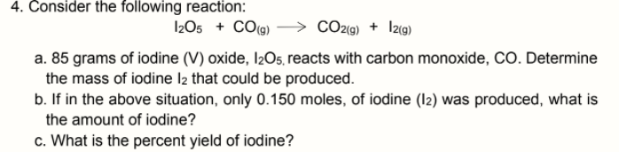 4. Consider the following reaction:
I2O5 + CO(g)
CO29) + I2(9)
a. 85 grams of iodine (V) oxide, I2O5, reacts with carbon monoxide, CO. Determine
the mass of iodine I2 that could be produced.
b. If in the above situation, only 0.150 moles, of iodine (12) was produced, what is
the amount of iodine?
c. What is the percent yield of iodine?

