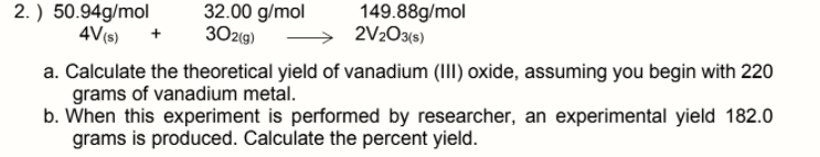 2. ) 50.94g/mol
4V(s) +
32.00 g/mol
302(g)
149.88g/mol
2V203(s)
a. Calculate the theoretical yield of vanadium (III) oxide, assuming you begin with 220
grams of vanadium metal.
b. When this experiment is performed by researcher, an experimental yield 182.0
grams is produced. Calculate the percent yield.
