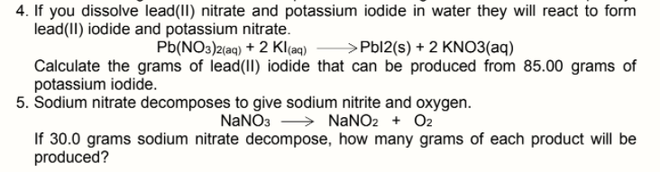 4. If you dissolve lead(II) nitrate and potassium iodide in water they will react to form
lead(II) iodide and potassium nitrate.
Pb(NO3)2(aq) + 2 Kl(aq)
>Pbl2(s) + 2 KNO3(aq)
Calculate the grams of lead(II) iodide that can be produced from 85.00 grams of
potassium iodide.
5. Sodium nitrate decomposes to give sodium nitrite and oxygen.
NaNO3 > NaNO2 + O2
If 30.0 grams sodium nitrate decompose, how many grams of each product will be
produced?
