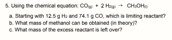 5. Using the chemical equation: COg) + 2 H2(g) → CH3OH)
a. Starting with 12.5 g H2 and 74.1 g CO, which is limiting reactant?
b. What mass of methanol can be obtained (in theory)?
c. What mass of the excess reactant is left over?
