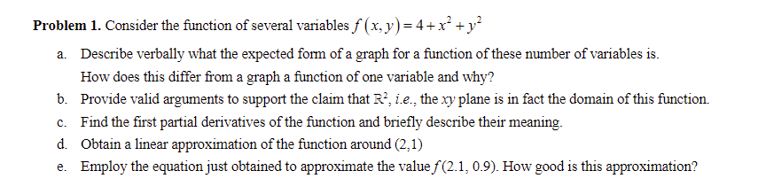 Problem 1. Consider the function of several variables f (x, y) = 4+x² + y°
a. Describe verbally what the expected form of a graph for a function of these number of variables is.
How does this differ from a graph a function of one variable and why?
b. Provide valid arguments to support the claim that R?, i.e., the xy plane is in fact the domain of this function.
c. Find the first partial derivatives of the function and briefly describe their meaning.
d. Obtain a linear approximation of the function around (2,1)
e. Employ the equation just obtained to approximate the value f(2.1, 0.9). How good is this approximation?
