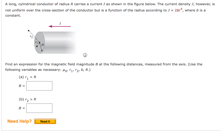 A long, cylindrical conductor of radius R carries a current I as shown in the figure below. The current density J, however, is
not uniform over the cross-section of the conductor but is a function of the radius according to J = 2br“, where b is a
constant.
Find an expression for the magnetic field magnitude B at the following distances, measured from the axis. (Use the
following variables as necessary: Ho, r1, r2, b, R.)
(a) r, < R
B =
(b) r2 > R
B =
Need Help?
Read It
