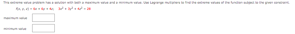 This extreme value problem has a solution with both a maximum value and a minimum value. Use Lagrange multipliers to find the extreme values of the function subject to the given constraint.
(x, y, z) = 6x + 6y + 4z;
3x2 + 3y? + 4z? = 28
maximum value
minimum value
