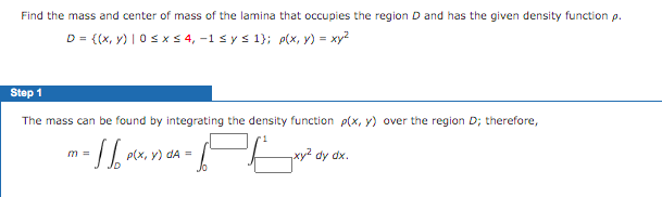 Find the mass and center of mass of the lamina that occupies the region D and has the given density function p.
D = {(x, y) | 0s x5 4, -1 s ys 1}; plx, y) = xy?
Step 1
The mass can be found by integrating the density function p(x, y) over the region D; therefore,
P(x, y) dA =
xy2 dy dx.
m =
