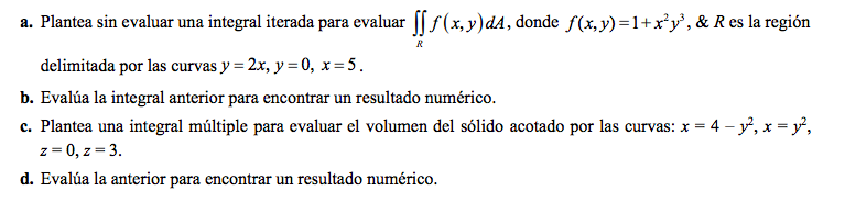 a. Plantea sin evaluar una integral iterada para evaluar [ f (x, y)dA, donde f(x,y)=1+x*y', & R es la región
delimitada por las curvas y = 2x, y = 0, x= 5.
b. Evalúa la integral anterior para encontrar un resultado numérico.
c. Plantea una integral múltiple para evaluar el volumen del sólido acotado por las curvas: x = 4 – y, x = y,
z = 0, z = 3.
d. Evalúa la anterior para encontrar un resultado numérico.
