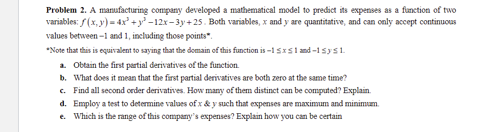 Problem 2. A manufacturing company developed a mathematical model to predict its expenses as a function of two
variables: f (x, y) = 4x° +y° -12x - 3y + 25 . Both variables, x and y are quantitative, and can only accept continuous
values between –1 and 1, including those points*.
*Note that this is equivalent to saying that the domain of this function is -1 <x S1 and –1<ys1.
a. Obtain the first partial derivatives of the function.
b. What does it mean that the first partial derivatives are both zero at the same time?
c. Find all second order derivatives. How many of them distinct can be computed? Explain.
d. Employ a test to determine values of x & y such that expenses are maximum and minimum.
e. Which is the range of this company's expenses? Explain how you can be certain
